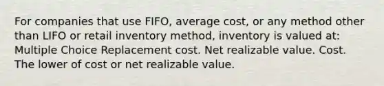 For companies that use FIFO, average cost, or any method other than LIFO or retail inventory method, inventory is valued at: Multiple Choice Replacement cost. Net realizable value. Cost. The lower of cost or net realizable value.