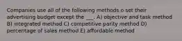 Companies use all of the following methods o set their advertising budget except the ___. A) objective and task method B) integrated method C) competitive parity method D) percentage of sales method E) affordable method