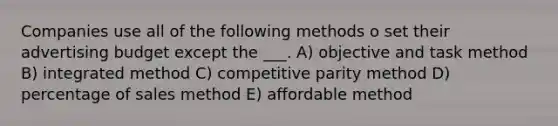 Companies use all of the following methods o set their advertising budget except the ___. A) objective and task method B) integrated method C) competitive parity method D) percentage of sales method E) affordable method