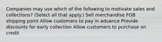 Companies may use which of the following to motivate sales and collections? (Select all that apply.) Sell merchandise FOB shipping point Allow customers to pay in advance Provide discounts for early collection Allow customers to purchase on credit