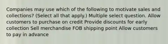 Companies may use which of the following to motivate sales and collections? (Select all that apply.) Multiple select question. Allow customers to purchase on credit Provide discounts for early collection Sell merchandise FOB shipping point Allow customers to pay in advance