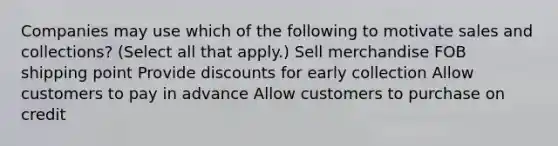 Companies may use which of the following to motivate sales and collections? (Select all that apply.) Sell merchandise FOB shipping point Provide discounts for early collection Allow customers to pay in advance Allow customers to purchase on credit