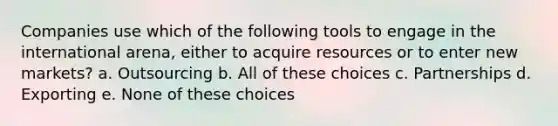 Companies use which of the following tools to engage in the international arena, either to acquire resources or to enter new markets? a. Outsourcing b. All of these choices c. Partnerships d. Exporting e. None of these choices