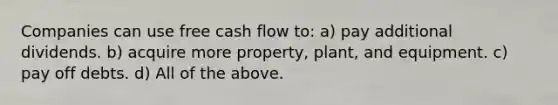 Companies can use free cash flow to: a) pay additional dividends. b) acquire more property, plant, and equipment. c) pay off debts. d) All of the above.