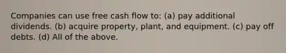 Companies can use free cash flow to: (a) pay additional dividends. (b) acquire property, plant, and equipment. (c) pay off debts. (d) All of the above.