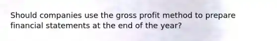 Should companies use the gross profit method to prepare financial statements at the end of the year?