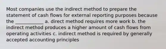 Most companies use the indirect method to prepare the statement of cash flows for external reporting purposes because the ____________ a. direct method requires more work b. the indirect method produces a higher amount of cash flows from operating activities c. indirect method is required by generally accepted accounting principles