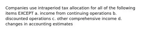 Companies use intraperiod tax allocation for all of the following items EXCEPT a. income from continuing operations b. discounted operations c. other comprehensive income d. changes in accounting estimates