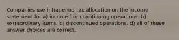 Companies use intraperiod tax allocation on the income statement for a) income from continuing operations. b) extraordinary items. c) discontinued operations. d) all of these answer choices are correct.