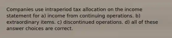 Companies use intraperiod tax allocation on the income statement for a) income from continuing operations. b) extraordinary items. c) discontinued operations. d) all of these answer choices are correct.