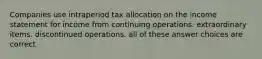 Companies use intraperiod tax allocation on the income statement for income from continuing operations. extraordinary items. discontinued operations. all of these answer choices are correct