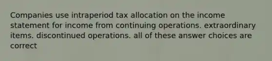 Companies use intraperiod tax allocation on the income statement for income from continuing operations. extraordinary items. discontinued operations. all of these answer choices are correct