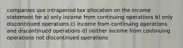 companies use intraperiod tax allocation on the income statement for a) only income from continuing operations b) only discontinued operations c) income from continuing operations and discontinued operations d) neither income from continuing operations not discontinued operations