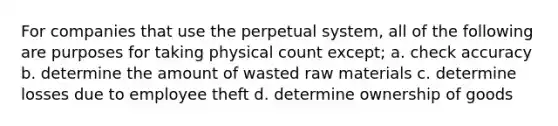 For companies that use the perpetual system, all of the following are purposes for taking physical count except; a. check accuracy b. determine the amount of wasted raw materials c. determine losses due to employee theft d. determine ownership of goods