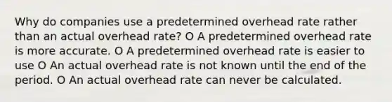 Why do companies use a predetermined overhead rate rather than an actual overhead rate? O A predetermined overhead rate is more accurate. O A predetermined overhead rate is easier to use O An actual overhead rate is not known until the end of the period. O An actual overhead rate can never be calculated.