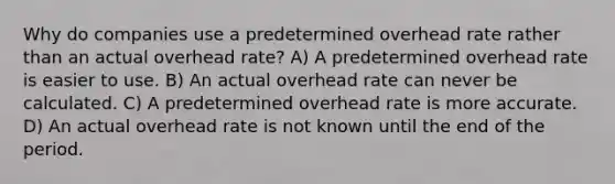 Why do companies use a predetermined overhead rate rather than an actual overhead rate? A) A predetermined overhead rate is easier to use. B) An actual overhead rate can never be calculated. C) A predetermined overhead rate is more accurate. D) An actual overhead rate is not known until the end of the period.