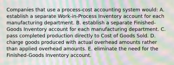 Companies that use a process-cost accounting system would: A. establish a separate Work-in-Process Inventory account for each manufacturing department. B. establish a separate Finished-Goods Inventory account for each manufacturing department. C. pass completed production directly to Cost of Goods Sold. D. charge goods produced with actual overhead amounts rather than applied overhead amounts. E. eliminate the need for the Finished-Goods Inventory account.