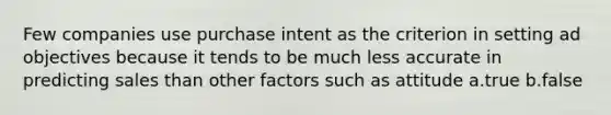 Few companies use purchase intent as the criterion in setting ad objectives because it tends to be much less accurate in predicting sales than other factors such as attitude a.true b.false