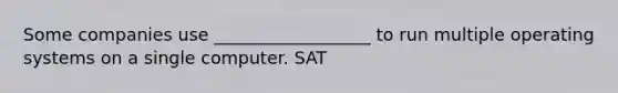Some companies use __________________ to run multiple operating systems on a single computer. SAT