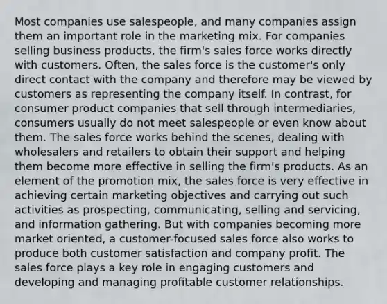 Most companies use salespeople, and many companies assign them an important role in the marketing mix. For companies selling business products, the firm's sales force works directly with customers. Often, the sales force is the customer's only direct contact with the company and therefore may be viewed by customers as representing the company itself. In contrast, for consumer product companies that sell through intermediaries, consumers usually do not meet salespeople or even know about them. The sales force works behind the scenes, dealing with wholesalers and retailers to obtain their support and helping them become more effective in selling the firm's products. As an element of the promotion mix, the sales force is very effective in achieving certain marketing objectives and carrying out such activities as prospecting, communicating, selling and servicing, and information gathering. But with companies becoming more market oriented, a customer-focused sales force also works to produce both customer satisfaction and company profit. The sales force plays a key role in engaging customers and developing and managing profitable customer relationships.