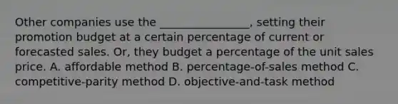 Other companies use the ________________, setting their promotion budget at a certain percentage of current or forecasted sales. Or, they budget a percentage of the unit sales price. A. affordable method B. percentage-of-sales method C. competitive-parity method D. objective-and-task method