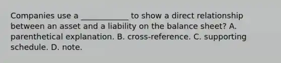 Companies use a ____________ to show a direct relationship between an asset and a liability on the <a href='https://www.questionai.com/knowledge/k1u07UMB1r-balance-sheet' class='anchor-knowledge'>balance sheet</a>? A. parenthetical explanation. B. cross-reference. C. supporting schedule. D. note.