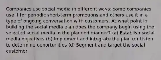 Companies use social media in different ways: some companies use it for periodic short-term promotions and others use it in a type of ongoing conversation with customers. At what point in building the social media plan does the company begin using the selected social media in the planned manner? (a) Establish social media objectives (b) Implement and integrate the plan (c) Listen to determine opportunities (d) Segment and target the social customer