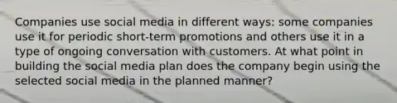 Companies use social media in different ways: some companies use it for periodic short-term promotions and others use it in a type of ongoing conversation with customers. At what point in building the social media plan does the company begin using the selected social media in the planned manner?