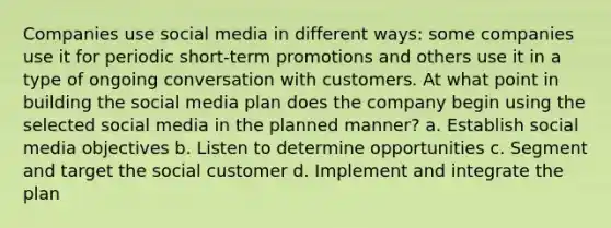 Companies use social media in different ways: some companies use it for periodic short-term promotions and others use it in a type of ongoing conversation with customers. At what point in building the social media plan does the company begin using the selected social media in the planned manner? a. Establish social media objectives b. Listen to determine opportunities c. Segment and target the social customer d. Implement and integrate the plan