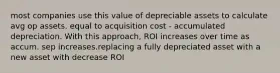 most companies use this value of depreciable assets to calculate avg op assets. equal to acquisition cost - accumulated depreciation. With this approach, ROI increases over time as accum. sep increases.replacing a fully depreciated asset with a new asset with decrease ROI