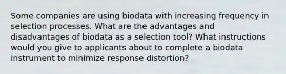 Some companies are using biodata with increasing frequency in selection processes. What are the advantages and disadvantages of biodata as a selection tool? What instructions would you give to applicants about to complete a biodata instrument to minimize response distortion?