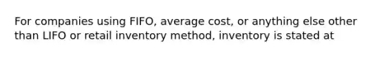 For companies using FIFO, average cost, or anything else other than LIFO or retail inventory method, inventory is stated at