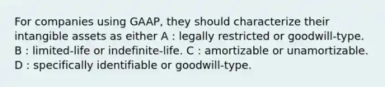 For companies using GAAP, they should characterize their intangible assets as either A : legally restricted or goodwill-type. B : limited-life or indefinite-life. C : amortizable or unamortizable. D : specifically identifiable or goodwill-type.