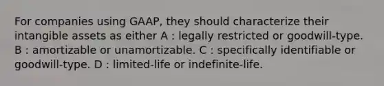 For companies using GAAP, they should characterize their intangible assets as either A : legally restricted or goodwill-type. B : amortizable or unamortizable. C : specifically identifiable or goodwill-type. D : limited-life or indefinite-life.