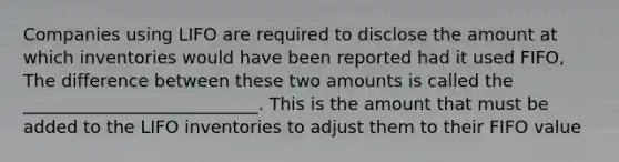 Companies using LIFO are required to disclose the amount at which inventories would have been reported had it used FIFO, The difference between these two amounts is called the ___________________________. This is the amount that must be added to the LIFO inventories to adjust them to their FIFO value