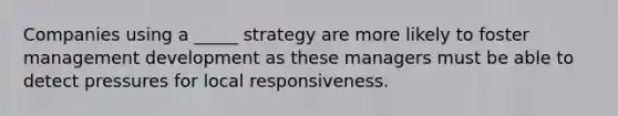 Companies using a _____ strategy are more likely to foster management development as these managers must be able to detect pressures for local responsiveness.