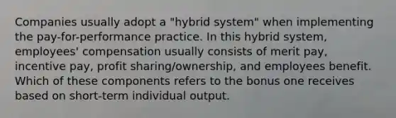 Companies usually adopt a "hybrid system" when implementing the pay-for-performance practice. In this hybrid system, employees' compensation usually consists of merit pay, incentive pay, profit sharing/ownership, and employees benefit. Which of these components refers to the bonus one receives based on short-term individual output.