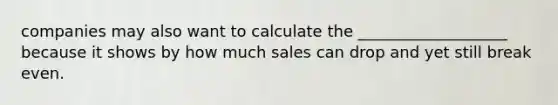 companies may also want to calculate the ___________________ because it shows by how much sales can drop and yet still break even.