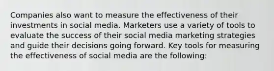 Companies also want to measure the effectiveness of their investments in social media. Marketers use a variety of tools to evaluate the success of their social media marketing strategies and guide their decisions going forward. Key tools for measuring the effectiveness of social media are the following: