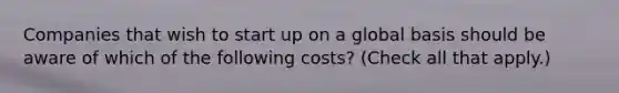 Companies that wish to start up on a global basis should be aware of which of the following costs? (Check all that apply.)