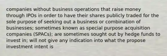 companies without business operations that raise money through IPOs in order to have their shares publicly traded for the sole purpose of seeking out a business or combination of businesses; sometimes known as special purpose acquisition companies (SPACs); are sometimes sought out by hedge funds to invest in; will not give any indication into what the propose investment intent is