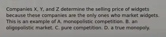 Companies X, Y, and Z determine the selling price of widgets because these companies are the only ones who market widgets. This is an example of A. monopolistic competition. B. an oligopolistic market. C. pure competition. D. a true monopoly.