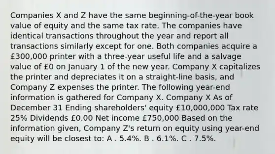 Companies X and Z have the same beginning-of-the-year book value of equity and the same tax rate. The companies have identical transactions throughout the year and report all transactions similarly except for one. Both companies acquire a £300,000 printer with a three-year useful life and a salvage value of £0 on January 1 of the new year. Company X capitalizes the printer and depreciates it on a straight-line basis, and Company Z expenses the printer. The following year-end information is gathered for Company X. Company X As of December 31 Ending shareholders' equity £10,000,000 Tax rate 25% Dividends £0.00 Net income £750,000 Based on the information given, Company Z's return on equity using year-end equity will be closest to: A . 5.4%. B . 6.1%. C . 7.5%.