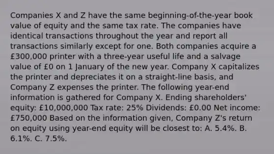 Companies X and Z have the same beginning-of-the-year book value of equity and the same tax rate. The companies have identical transactions throughout the year and report all transactions similarly except for one. Both companies acquire a £300,000 printer with a three-year useful life and a salvage value of £0 on 1 January of the new year. Company X capitalizes the printer and depreciates it on a straight-line basis, and Company Z expenses the printer. The following year-end information is gathered for Company X. Ending shareholders' equity: £10,000,000 Tax rate: 25% Dividends: £0.00 Net income: £750,000 Based on the information given, Company Z's return on equity using year-end equity will be closest to: A. 5.4%. B. 6.1%. C. 7.5%.