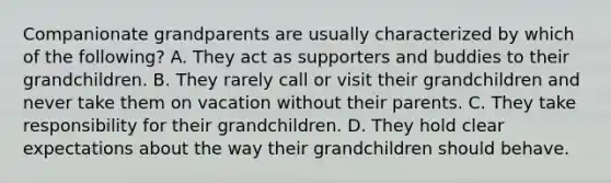 Companionate grandparents are usually characterized by which of the following? A. They act as supporters and buddies to their grandchildren. B. They rarely call or visit their grandchildren and never take them on vacation without their parents. C. They take responsibility for their grandchildren. D. They hold clear expectations about the way their grandchildren should behave.