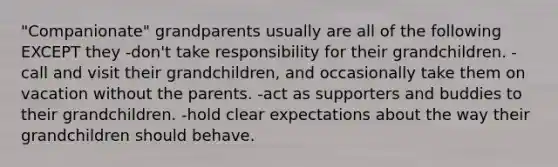 "Companionate" grandparents usually are all of the following EXCEPT they -don't take responsibility for their grandchildren. -call and visit their grandchildren, and occasionally take them on vacation without the parents. -act as supporters and buddies to their grandchildren. -hold clear expectations about the way their grandchildren should behave.