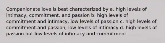 Companionate love is best characterized by a. high levels of intimacy, commitment, and passion b. high levels of commitment and intimacy, low levels of passion c. high levels of commitment and passion, low levels of intimacy d. high levels of passion but low levels of intimacy and commitment