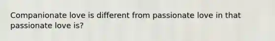 Companionate love is different from passionate love in that passionate love is?