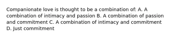 Companionate love is thought to be a combination of: A. A combination of intimacy and passion B. A combination of passion and commitment C. A combination of intimacy and commitment D. Just commitment