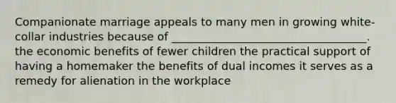 Companionate marriage appeals to many men in growing white-collar industries because of ___________________________________. the economic benefits of fewer children the practical support of having a homemaker the benefits of dual incomes it serves as a remedy for alienation in the workplace